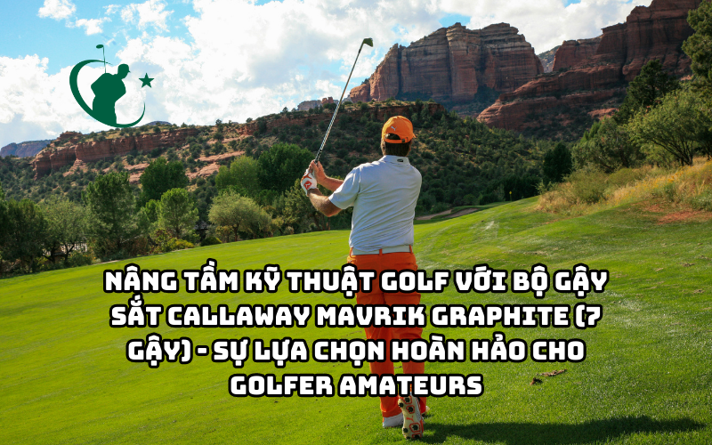 NÂNG TẦM KỸ NĂNG GOLF VỚI BỘ GẬY SẮT CALLAWAY MAVRIK GRAPHITE (7 GẬY) - SỰ LỰA CHỌN HOÀN HẢO CHO GOLFER AMATEURS