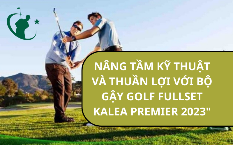 NÂNG TẦM KỸ THUẬT VÀ THUẦN LỢI VỚI BỘ GẬY GOLF FULLSET KALEA PREMIER 2023