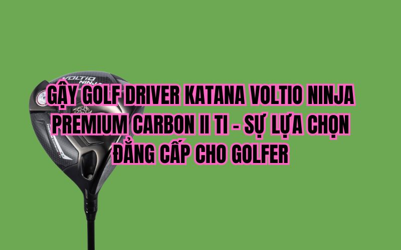 GẬY GOLF DRIVER KATANA VOLTIO NINJA PREMIUM CARBON II TI – SỰ LỰA CHỌN ĐẲNG CẤP CHO GOLFER