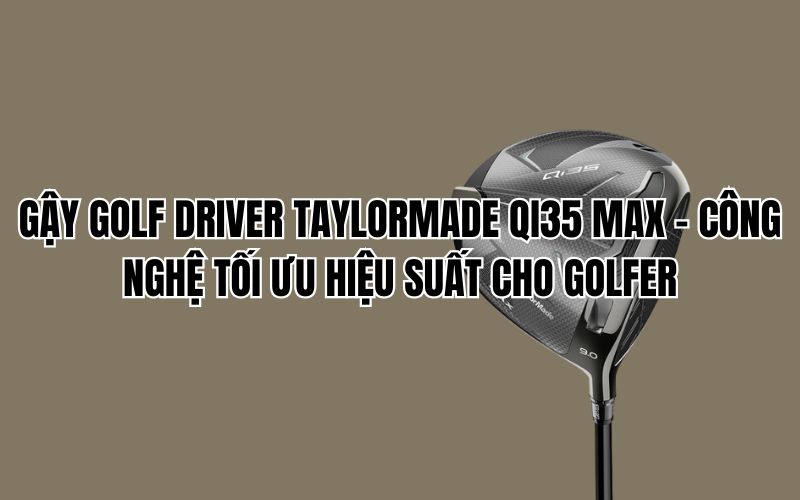GẬY GOLF DRIVER TAYLORMADE QI35 MAX – CÔNG NGHỆ TỐI ƯU HIỆU SUẤT CHO GOLFER