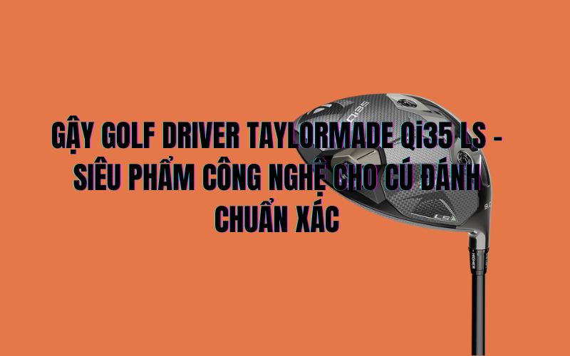 GẬY GOLF DRIVER TAYLORMADE Qi35 LS – SIÊU PHẨM CÔNG NGHỆ CHO CÚ ĐÁNH CHUẨN XÁC