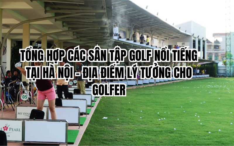 TỔNG HỢP CÁC SÂN TẬP GOLF NỔI TIẾNG TẠI HÀ NỘI – ĐỊA ĐIỂM LÝ TƯỞNG CHO GOLFER