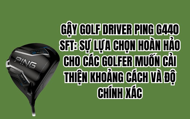 GẬY GOLF DRIVER PING G440 SFT: SỰ LỰA CHỌN HOÀN HẢO CHO CÁC GOLFER MUỐN CẢI THIỆN KHOẢNG CÁCH VÀ ĐỘ CHÍNH XÁC
