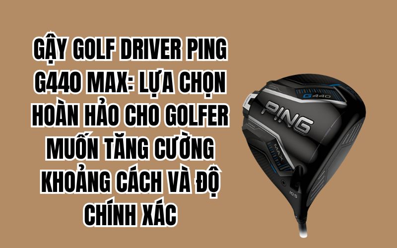 GẬY GOLF DRIVER PING G440 MAX: LỰA CHỌN HOÀN HẢO CHO GOLFER MUỐN TĂNG CƯỜNG KHOẢNG CÁCH VÀ ĐỘ CHÍNH XÁC
