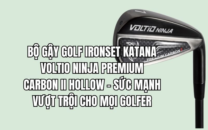 BỘ GẬY GOLF IRONSET KATANA VOLTIO NINJA PREMIUM CARBON II HOLLOW – SỨC MẠNH VƯỢT TRỘI CHO MỌI GOLFER